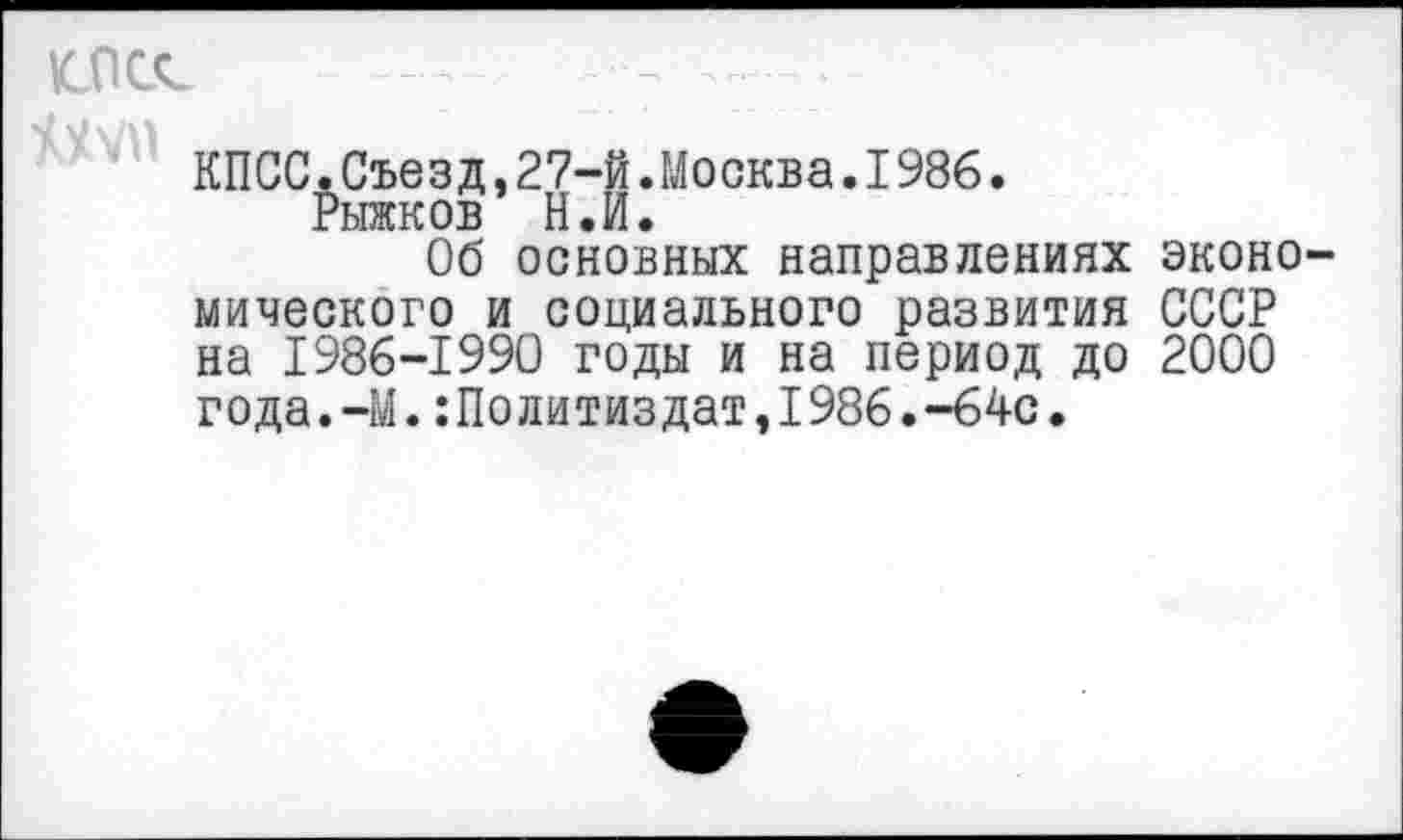 ﻿клее
КПСС.Съезд,27-й.Москва.1986.
Рыжков Ней«
Об основных направлениях эконо мического и социального развития СССР на 1986-1990 годы и на период до 2000 года.-М.Политиздат,1986.-64с.